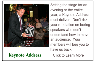 ￼Setting the stage for an evening or the entire year, a Keynote Address must deliver.  Don’t risk your reputation on boring speakers who don’t understand how to move an audience.  Your members will beg you to have us back.
    Keynote Address          Click to Learn More